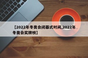 【2022年冬奥会闭幕式时间,2022年冬奥会奖牌榜】