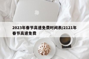 2023年春节高速免费时间表/2121年春节高速免费