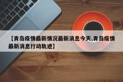 【青岛疫情最新情况最新消息今天,青岛疫情最新消息行动轨迹】