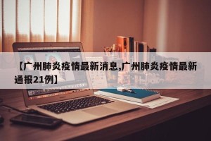 【广州肺炎疫情最新消息,广州肺炎疫情最新通报21例】