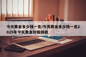 今天黄金多少钱一克/今天黄金多少钱一克2025年今天黄金价格回收