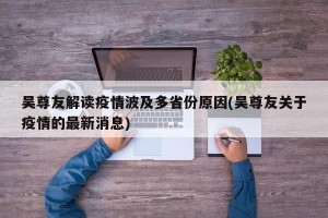 吴尊友解读疫情波及多省份原因(吴尊友关于疫情的最新消息)