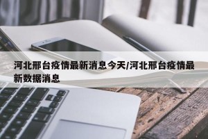 河北邢台疫情最新消息今天/河北邢台疫情最新数据消息
