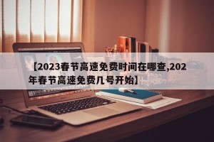 【2023春节高速免费时间在哪查,202年春节高速免费几号开始】