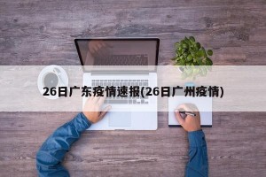 26日广东疫情速报(26日广州疫情)