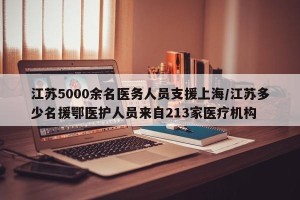 江苏5000余名医务人员支援上海/江苏多少名援鄂医护人员来自213家医疗机构