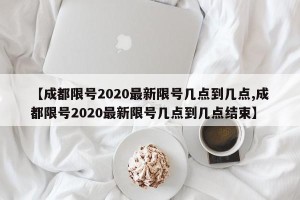 【成都限号2020最新限号几点到几点,成都限号2020最新限号几点到几点结束】