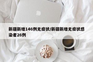 新疆新增146例无症状/新疆新增无症状感染者26例