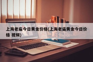 上海老庙今日黄金价格(上海老庙黄金今日价格 视频)
