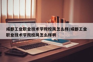 成都工业职业技术学院校风怎么样/成都工业职业技术学院校风怎么样啊