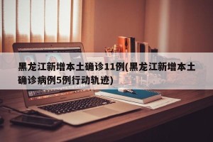黑龙江新增本土确诊11例(黑龙江新增本土确诊病例5例行动轨迹)