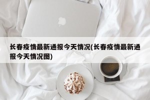 长春疫情最新通报今天情况(长春疫情最新通报今天情况图)