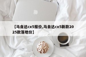 【马自达cx5报价,马自达cx5新款2025款落地价】