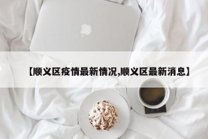 【顺义区疫情最新情况,顺义区最新消息】