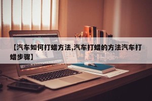 【汽车如何打蜡方法,汽车打蜡的方法汽车打蜡步骤】