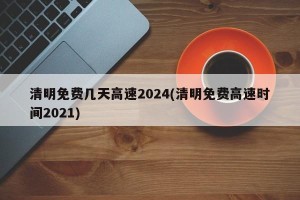 清明免费几天高速2024(清明免费高速时间2021)