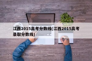 江西2015高考分数线(江西2015高考录取分数线)