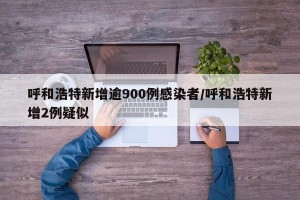 呼和浩特新增逾900例感染者/呼和浩特新增2例疑似