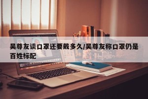 吴尊友谈口罩还要戴多久/吴尊友称口罩仍是百姓标配