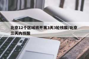 北京12个区域将开展3天3轮核酸/北京 三天内核酸