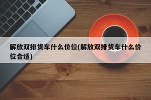 解放双排货车什么价位(解放双排货车什么价位合适)