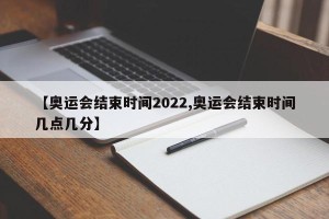 【奥运会结束时间2022,奥运会结束时间几点几分】