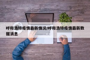 呼和浩特疫情最新情况/呼和浩特疫情最新数据消息