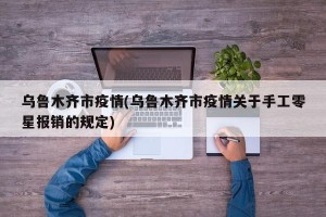 乌鲁木齐市疫情(乌鲁木齐市疫情关于手工零星报销的规定)