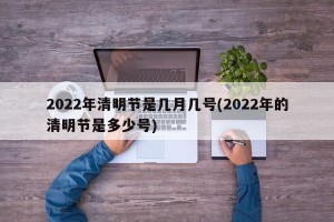 2022年清明节是几月几号(2022年的清明节是多少号)