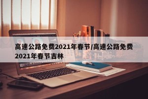 高速公路免费2021年春节/高速公路免费2021年春节吉林