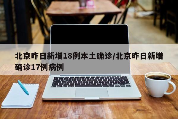 北京昨日新增18例本土确诊/北京昨日新增确诊17例病例