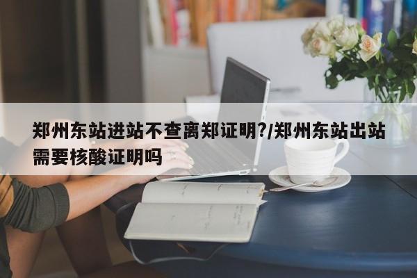 郑州东站进站不查离郑证明?/郑州东站出站需要核酸证明吗