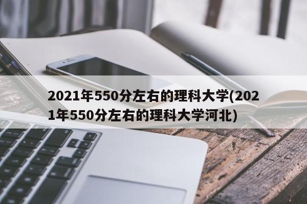 2021年550分左右的理科大学(2021年550分左右的理科大学河北)