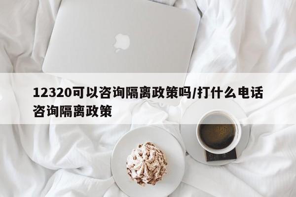 12320可以咨询隔离政策吗/打什么电话咨询隔离政策
