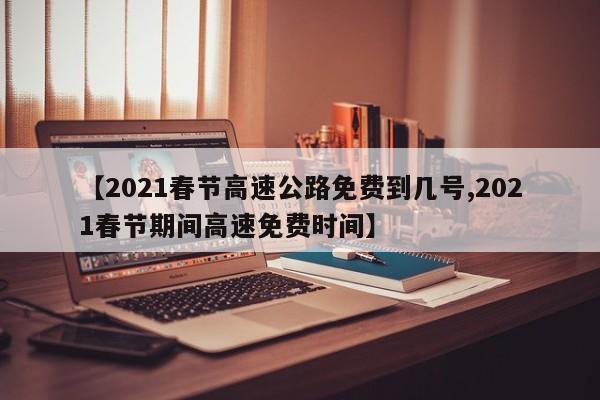 【2021春节高速公路免费到几号,2021春节期间高速免费时间】