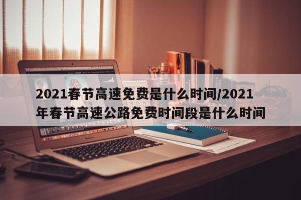 2021春节高速免费是什么时间/2021年春节高速公路免费时间段是什么时间