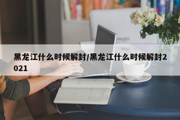 黑龙江什么时候解封/黑龙江什么时候解封2021