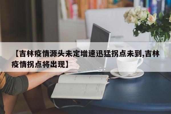 【吉林疫情源头未定增速迅猛拐点未到,吉林疫情拐点将出现】