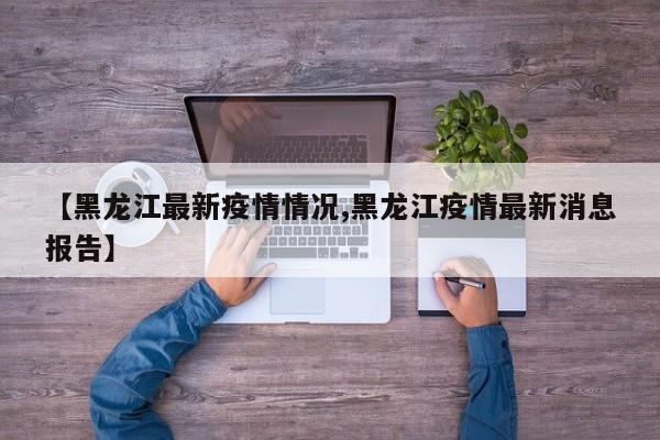【黑龙江最新疫情情况,黑龙江疫情最新消息报告】