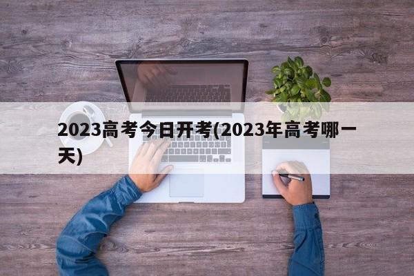 2023高考今日开考(2023年高考哪一天)