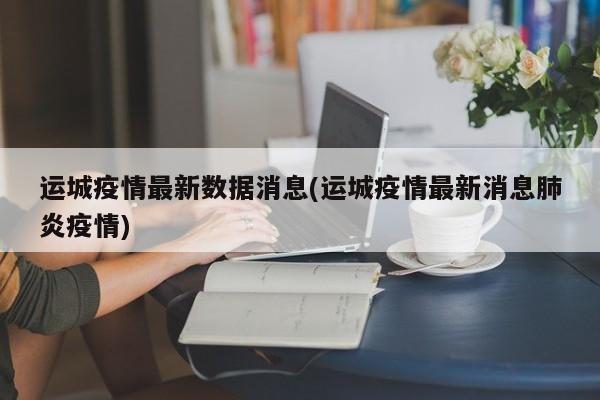 运城疫情最新数据消息(运城疫情最新消息肺炎疫情)