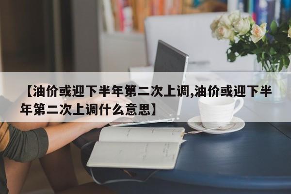 【油价或迎下半年第二次上调,油价或迎下半年第二次上调什么意思】