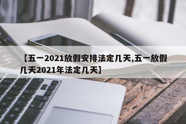 【五一2021放假安排法定几天,五一放假几天2021年法定几天】