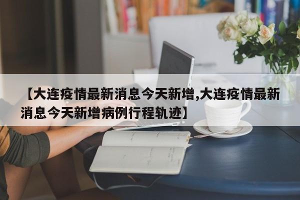 【大连疫情最新消息今天新增,大连疫情最新消息今天新增病例行程轨迹】