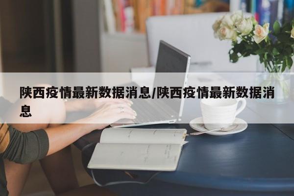 陕西疫情最新数据消息/陕西疫情最新数据消息