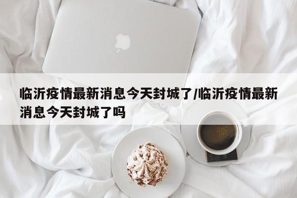 临沂疫情最新消息今天封城了/临沂疫情最新消息今天封城了吗
