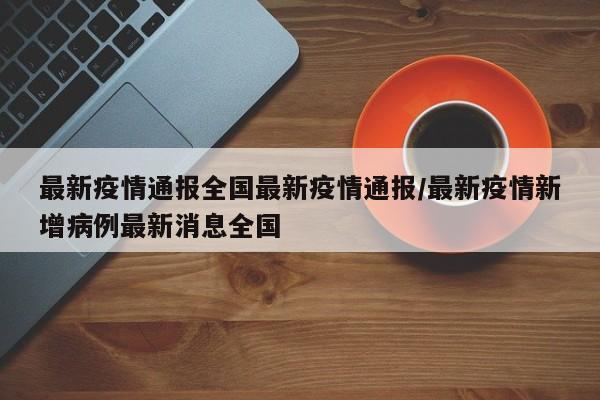 最新疫情通报全国最新疫情通报/最新疫情新增病例最新消息全国