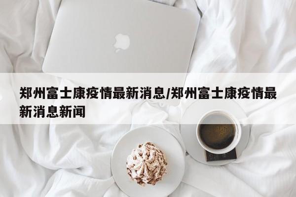 郑州富士康疫情最新消息/郑州富士康疫情最新消息新闻