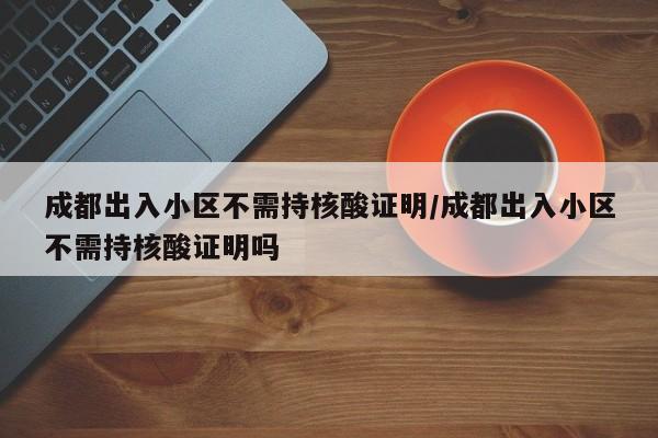 成都出入小区不需持核酸证明/成都出入小区不需持核酸证明吗