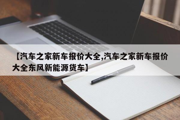 【汽车之家新车报价大全,汽车之家新车报价大全东风新能源货车】